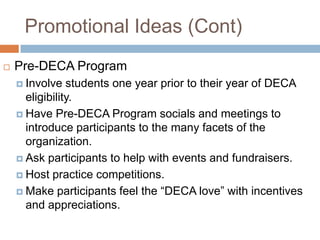Promotional Ideas (Cont)
   Pre-DECA Program
     Involve   students one year prior to their year of DECA
      eligibility.
     Have Pre-DECA Program socials and meetings to
      introduce participants to the many facets of the
      organization.
     Ask participants to help with events and fundraisers.

     Host practice competitions.

     Make participants feel the “DECA love” with incentives
      and appreciations.
 