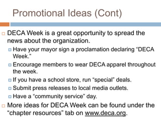 Promotional Ideas (Cont)
   DECA Week is a great opportunity to spread the
    news about the organization.
     Have   your mayor sign a proclamation declaring “DECA
      Week.”
     Encourage members to wear DECA apparel throughout
      the week.
     If you have a school store, run “special” deals.

     Submit press releases to local media outlets.

     Have a “community service” day.

   More ideas for DECA Week can be found under the
    “chapter resources” tab on www.deca.org.
 