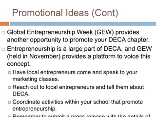 Promotional Ideas (Cont)
   Global Entrepreneurship Week (GEW) provides
    another opportunity to promote your DECA chapter.
   Entrepreneurship is a large part of DECA, and GEW
    (held in November) provides a platform to voice this
    concept.
     Have  local entrepreneurs come and speak to your
      marketing classes.
     Reach out to local entrepreneurs and tell them about
      DECA.
     Coordinate activities within your school that promote
      entrepreneurship.
 