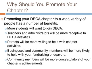 Why Should You Promote Your
     Chapter?
   Promoting your DECA chapter to a wide variety of
    people has a number of benefits.
     More   students will want to join DECA.
     Teachers and administrators will be more receptive to
      DECA activities.
     Parents will be more willing to help with chapter
      activities.
     Businesses and community members will be more likely
      to help with your fundraising endeavors.
     Community members will be more congratulatory of your
      chapter’s achievements.
 