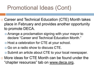 Promotional Ideas (Cont)
   Career and Technical Education (CTE) Month takes
    place in February and provides another opportunity
    to promote DECA.
     Arrange  a proclamation signing with your mayor to
      declare “Career and Technical Education Month.”
     Host a celebration for CTE at your school.

     Go on a radio show to discuss CTE.

     Submit an article about CTE to your local newspaper.

   More ideas for CTE Month can be found under the
    “chapter resources” tab on www.deca.org.
 