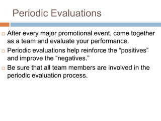 Periodic Evaluations
   After every major promotional event, come together
    as a team and evaluate your performance.
   Periodic evaluations help reinforce the “positives”
    and improve the “negatives.”
   Be sure that all team members are involved in the
    periodic evaluation process.
 