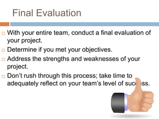 Final Evaluation
   With your entire team, conduct a final evaluation of
    your project.
   Determine if you met your objectives.
   Address the strengths and weaknesses of your
    project.
   Don’t rush through this process; take time to
    adequately reflect on your team’s level of success.
 