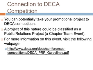 Connection to DECA
     Competition
   You can potentially take your promotional project to
    DECA competition.
   A project of this nature could be classified as a
    Public Relations Project (a Chapter Team Event).
   For more information on this event, visit the following
    webpage:
     http://www.deca.org/docs/conferences-
      competitions/DECA_PRP_Guidelines.pdf
 