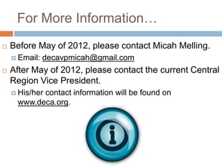 For More Information…
   Before May of 2012, please contact Micah Melling.
     Email:   decavpmicah@gmail.com
   After May of 2012, please contact the current Central
    Region Vice President.
     His/her
           contact information will be found on
     www.deca.org.
 