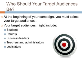 Who Should Your Target Audiences
     Be?
   At the beginning of your campaign, you must select
    your target audiences.
   Your target audiences might include:
     Students

     Parents

     Business  leaders
     Teachers and administrators

     Legislators
 