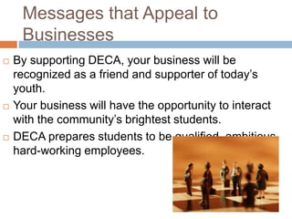 Messages that Appeal to
     Businesses
   By supporting DECA, your business will be
    recognized as a friend and supporter of today’s
    youth.
   Your business will have the opportunity to interact
    with the community’s brightest students.
   DECA prepares students to be qualified, ambitious,
    hard-working employees.
 