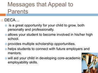 Messages that Appeal to
        Parents
   DECA…
      is a great opportunity for your child to grow, both
      personally and professionally.
     allows your student to become involved in his/her high
      school.
     provides multiple scholarship opportunities.

     helps students to connect with future employers and
      mentors.
     will aid your child in developing core-academic and
      employability skills.
 