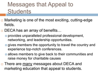 Messages that Appeal to
     Students
   Marketing is one of the most exciting, cutting-edge
    fields.
   DECA has an array of benefits…
     provides unparalleled professional development,
      networking, and leadership opportunities.
     gives members the opportunity to travel the country and
      experience top-notch conferences.
     allows members to give back to their communities and
      raise money for charitable causes
   There are many messages about DECA and
    marketing education that appeal to students.
 