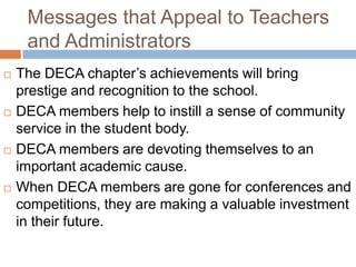 Messages that Appeal to Teachers
     and Administrators
   The DECA chapter’s achievements will bring
    prestige and recognition to the school.
   DECA members help to instill a sense of community
    service in the student body.
   DECA members are devoting themselves to an
    important academic cause.
   When DECA members are gone for conferences and
    competitions, they are making a valuable investment
    in their future.
 