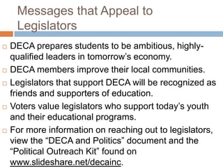 Messages that Appeal to
     Legislators
   DECA prepares students to be ambitious, highly-
    qualified leaders in tomorrow’s economy.
   DECA members improve their local communities.
   Legislators that support DECA will be recognized as
    friends and supporters of education.
   Voters value legislators who support today’s youth
    and their educational programs.
   For more information on reaching out to legislators,
    view the “DECA and Politics” document and the
    “Political Outreach Kit” found on
    www.slideshare.net/decainc.
 