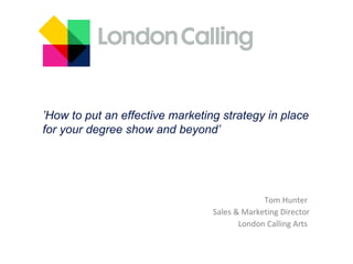 Tom Hunter  Sales & Marketing Director London Calling Arts  ’ How to put an effective marketing strategy in place  for your degree show and beyond’ 