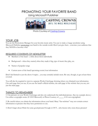 PROMOTING YOUR FAVORITE BAND
                               Using Microsoft Publisher




                                      Photo Courtesy of Casting Crowns



YOUR JOB
You are the Promotions Manager for your favorite music artist. You are to make a 2 page newsletter using
Microsoft Publisher promoting your band to the outside world. Don’t just give facts…convince your audience that
they NEED to become a fan!


REQUIRED CONTENTS OF NEWSLETTER
       Members of the band – a little about them individually

       Background – when they started, when they made it big, type of music they play, etc.

       Names of popular songs

       Current news of the band/upcoming events/tour information

Don’t feel limited to just the above 4 topics…you may certainly include more. Be sure, though, to get at least these
covered.

You will also be required to turn in a separate Works Cited page showing where you obtained your information.
Cite each page that you use. If you use the band’s official website, cite each page of the website that you use, not
just the main page.


THINGS TO REMEMBER
1. Cite pictures on your Works Cited page and also cite underneath the individual picture. (See my example above.)
Use either a copyright notice (© 2010 Microsoft) or Photo Courtesy of _____ if it’s not copyrighted.

2. Be careful where you obtain the information about your band. Many “fan websites” may not contain correct
information or pictures that they have permission to use.

3. Don’t forget about Flickr for some good pictures! Google is OUT…who knows who owns those pictures?
 