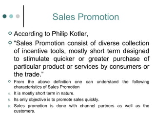 Sales Promotion
 According to Philip Kotler,
 “Sales Promotion consist of diverse collection
  of incentive tools, mostly short term designed
  to stimulate quicker or greater purchase of
  particular product or services by consumers or
  the trade.”
    From the above definition one can understand the following
     characteristics of Sales Promotion
4.   It is mostly short term in nature.
5.   Its only objective is to promote sales quickly.
6.   Sales promotion is done with channel partners as well as the
     customers.
 
