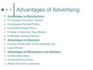 Advantages of Advertising.
      Advantages to Manufacturer.
II.    It increases the sales volume.
III.   It increases the Net Profits.
IV.    It controls Product Price.
V.     It helps in Opening New Market.
VI.    It Maintain existing Market.
      Advantages to Salesman
8.     Curtails the Burden of the salesman job.
9.     Least Efforts.
      Advantages to Wholesalers and Retailers.
11.    Create easy sales.
12.    Increase the turnover.
13.    Attract the more customers.
 