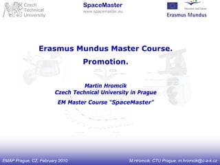 Czech                    SpaceMaster
         Technical                www.spacemaster.eu
         University




                Erasmus Mundus Master Course.
                                 Promotion.


                                  Martin Hromcik
                        Czech Technical University in Prague
                         EM Master Course “SpaceMaster”




EMAP Prague, CZ, February 2010                         M.Hromcik, CTU Prague, m.hromcik@c-a-k.cz
 