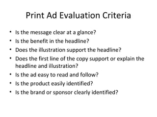 Print Ad Evaluation Criteria
• Is the message clear at a glance?
• Is the benefit in the headline?
• Does the illustration support the headline?
• Does the first line of the copy support or explain the
  headline and illustration?
• Is the ad easy to read and follow?
• Is the product easily identified?
• Is the brand or sponsor clearly identified?
 