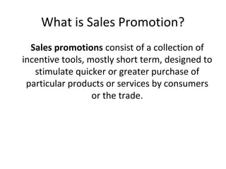 What is Sales Promotion?
  Sales promotions consist of a collection of
incentive tools, mostly short term, designed to
   stimulate quicker or greater purchase of
 particular products or services by consumers
                  or the trade.
 