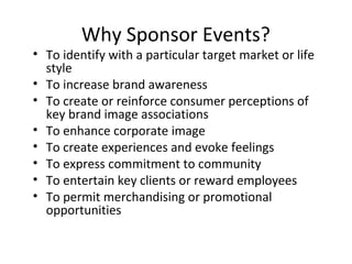 Why Sponsor Events?
• To identify with a particular target market or life
  style
• To increase brand awareness
• To create or reinforce consumer perceptions of
  key brand image associations
• To enhance corporate image
• To create experiences and evoke feelings
• To express commitment to community
• To entertain key clients or reward employees
• To permit merchandising or promotional
  opportunities
 