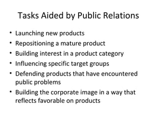 Tasks Aided by Public Relations
• Launching new products
• Repositioning a mature product
• Building interest in a product category
• Influencing specific target groups
• Defending products that have encountered
  public problems
• Building the corporate image in a way that
  reflects favorable on products
 