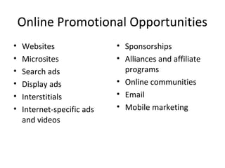Online Promotional Opportunities
•   Websites                • Sponsorships
•   Microsites              • Alliances and affiliate
•   Search ads                programs
•   Display ads             • Online communities
•   Interstitials           • Email
•   Internet-specific ads   • Mobile marketing
    and videos
 