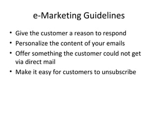 e-Marketing Guidelines
• Give the customer a reason to respond
• Personalize the content of your emails
• Offer something the customer could not get
  via direct mail
• Make it easy for customers to unsubscribe
 