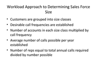 Workload Approach to Determining Sales Force
                   Size
• Customers are grouped into size classes
• Desirable call frequencies are established
• Number of accounts in each size class multiplied by
  call frequency
• Average number of calls possible per year
  established
• Number of reps equal to total annual calls required
  divided by number possible
 
