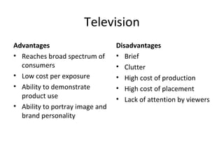 Television
Advantages                       Disadvantages
• Reaches broad spectrum of      • Brief
  consumers                      • Clutter
• Low cost per exposure          • High cost of production
• Ability to demonstrate         • High cost of placement
  product use                    • Lack of attention by viewers
• Ability to portray image and
  brand personality
 
