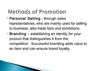 Personal Selling - through sales
representatives, who are mainly used for selling
to business, also trade fairs and exhibitions.
 Branding - establishing an identity for your
product that distinguishes it from the
competition. Successful branding adds value to
an item and can ensure brand loyalty.


 