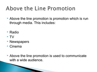 








Above the line promotion is promotion which is run
through media. This includes:
Radio
TV
Newspapers
Cinema
Above the line promotion is used to communicate
with a wide audience.

 