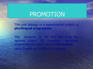PROMOTION
This unit belongs to a experimental project, a
plurilingual programme.
The students of 4th ESO who study the
optional subject EIE (Empresa i iniciatives
emprenedores) learnt the unit Promotion
using English as a vehicular language.
 