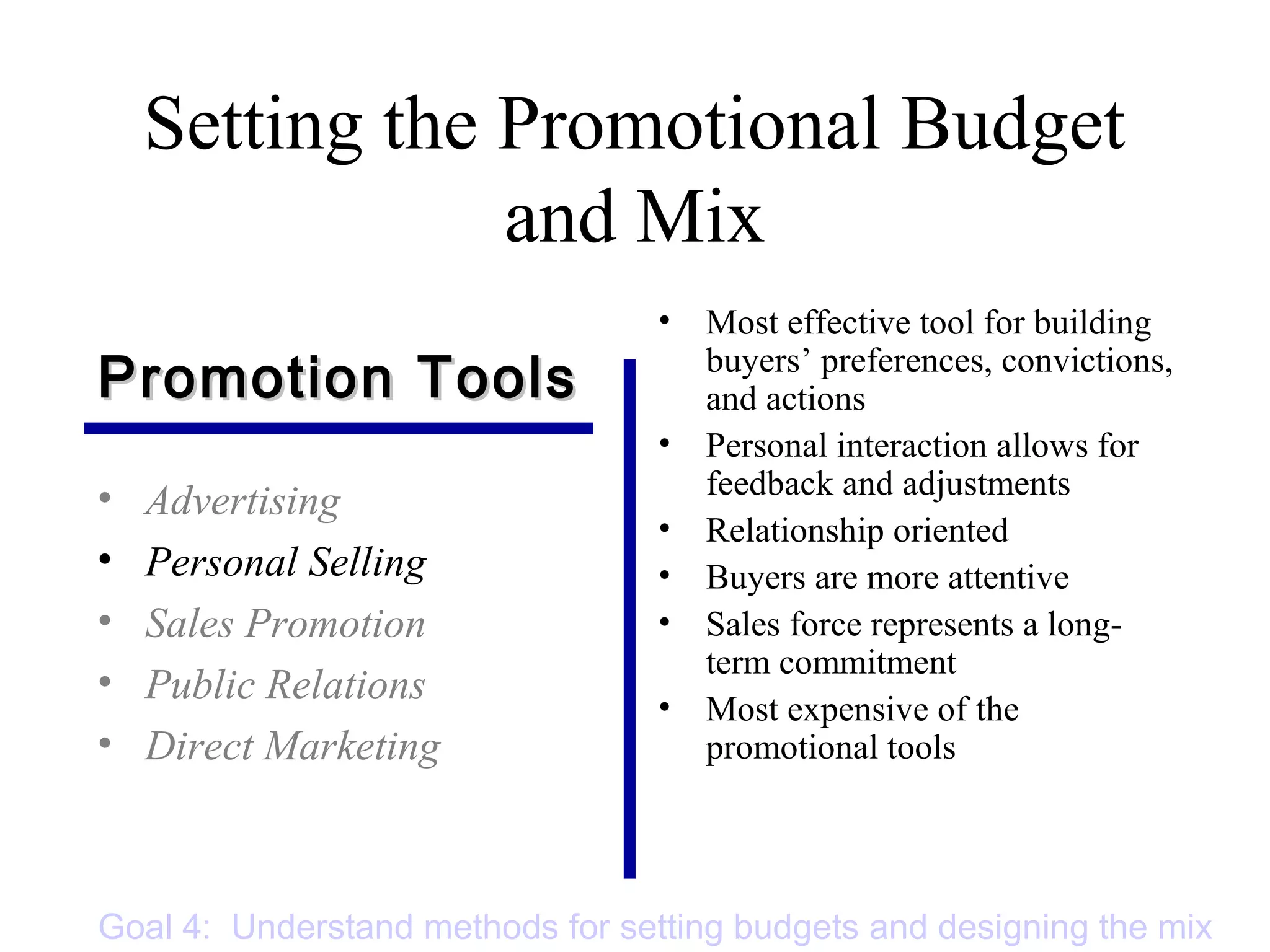 Setting the Promotional Budget
and Mix
• Advertising
• Personal Selling
• Sales Promotion
• Public Relations
• Direct Marketing
• Most effective tool for building
buyers’ preferences, convictions,
and actions
• Personal interaction allows for
feedback and adjustments
• Relationship oriented
• Buyers are more attentive
• Sales force represents a long-
term commitment
• Most expensive of the
promotional tools
Promotion ToolsPromotion Tools
Goal 4: Understand methods for setting budgets and designing the mix
 