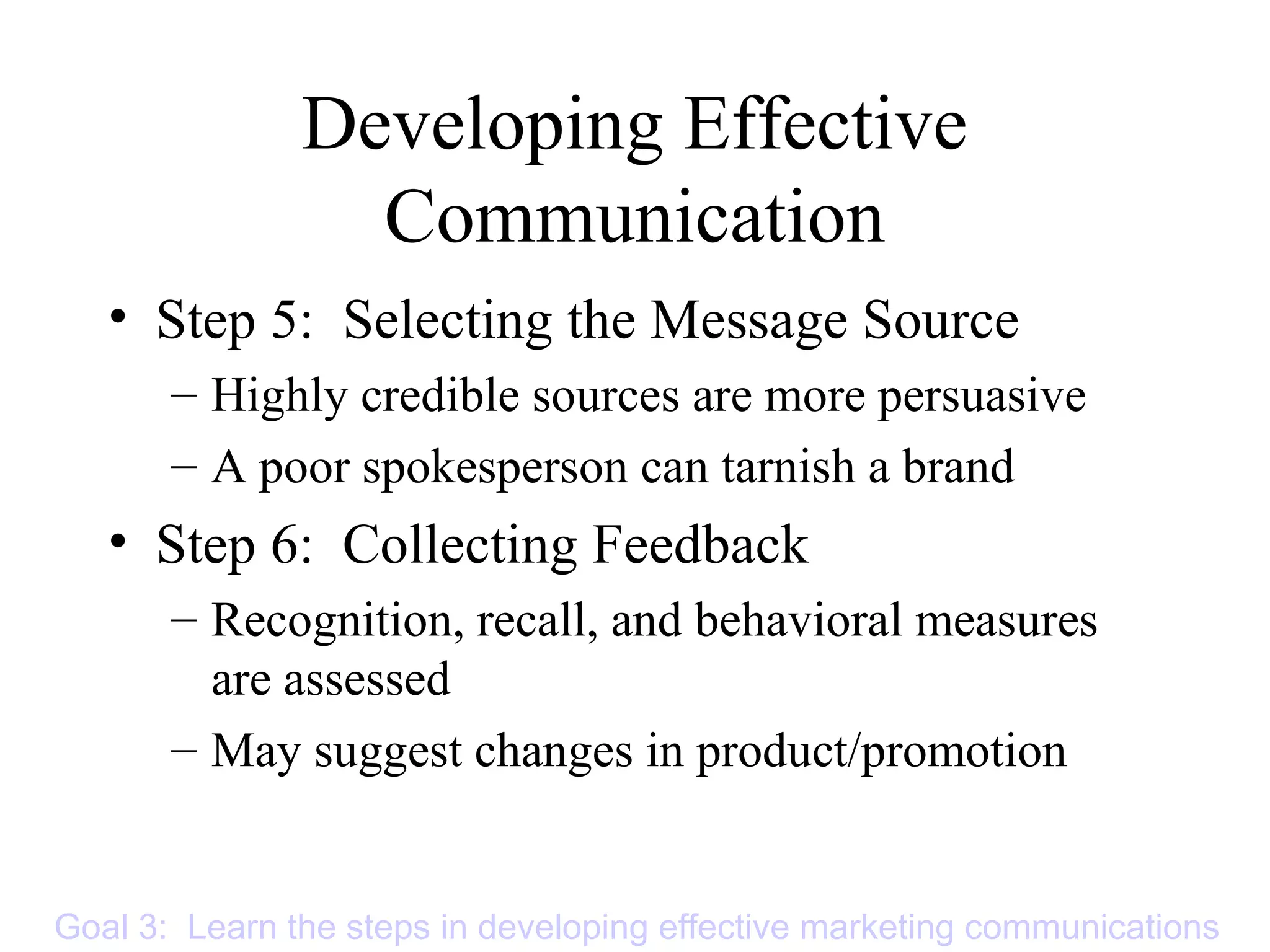 Developing Effective
Communication
• Step 5: Selecting the Message Source
– Highly credible sources are more persuasive
– A poor spokesperson can tarnish a brand
• Step 6: Collecting Feedback
– Recognition, recall, and behavioral measures
are assessed
– May suggest changes in product/promotion
Goal 3: Learn the steps in developing effective marketing communications
 
