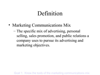 Definition
• Marketing Communications Mix
– The specific mix of advertising, personal
selling, sales promotion, and public relations a
company uses to pursue its advertising and
marketing objectives.
Goal 1: Know the tools of the marketing communications mix
 