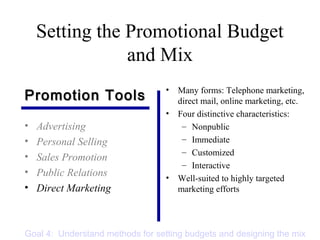 Setting the Promotional Budget
and Mix
• Advertising
• Personal Selling
• Sales Promotion
• Public Relations
• Direct Marketing
• Many forms: Telephone marketing,
direct mail, online marketing, etc.
• Four distinctive characteristics:
– Nonpublic
– Immediate
– Customized
– Interactive
• Well-suited to highly targeted
marketing efforts
Promotion ToolsPromotion Tools
Goal 4: Understand methods for setting budgets and designing the mix
 