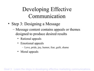 Developing Effective
Communication
• Step 3: Designing a Message
– Message content contains appeals or themes
designed to produce desired results
• Rational appeals
• Emotional appeals
– Love, pride, joy, humor, fear, guilt, shame
• Moral appeals
Goal 3: Learn the steps in developing effective marketing communications
 