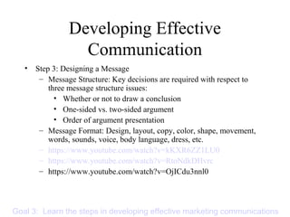 Developing Effective
Communication
• Step 3: Designing a Message
– Message Structure: Key decisions are required with respect to
three message structure issues:
• Whether or not to draw a conclusion
• One-sided vs. two-sided argument
• Order of argument presentation
– Message Format: Design, layout, copy, color, shape, movement,
words, sounds, voice, body language, dress, etc.
– https://www.youtube.com/watch?v=kKXR6ZZ1LU0
– https://www.youtube.com/watch?v=RtoNdkDHvrc
– https://www.youtube.com/watch?v=OjICdu3nnl0
Goal 3: Learn the steps in developing effective marketing communications
 