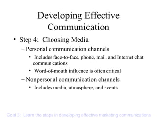 Developing Effective
Communication
• Step 4: Choosing Media
– Personal communication channels
• Includes face-to-face, phone, mail, and Internet chat
communications
• Word-of-mouth influence is often critical
– Nonpersonal communication channels
• Includes media, atmosphere, and events
Goal 3: Learn the steps in developing effective marketing communications
 