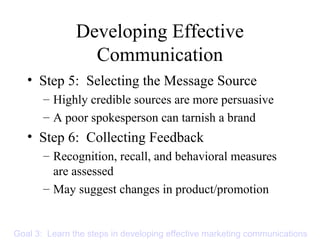 Developing Effective
Communication
• Step 5: Selecting the Message Source
– Highly credible sources are more persuasive
– A poor spokesperson can tarnish a brand
• Step 6: Collecting Feedback
– Recognition, recall, and behavioral measures
are assessed
– May suggest changes in product/promotion
Goal 3: Learn the steps in developing effective marketing communications
 
