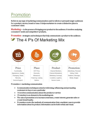 Promotion
Refers to any type of marketingcommunication used to inform or persuadetarget audiences
for a product, service, brand orissue. It helpsmarketers to create a distinctive placein
customers' mind.
Marketing— is theprocess of bringingyourproduct to theaudience. It involves analyzing
consumers’ needs and competitors’ products..
Promotion- strategies andtechniquesthat help communicate a product to the audience.
Promotion = marketing communication
 Communication techniquesaimedat informing, influencing andpersuading
customers to buy oruse a particular
 It involvescommunicationabout the product or service
 Promotionis an element in themarketingmix
 The aim of promotion is to increaseawareness, create interest, generate sales or
create brandloyalty.
 Promotion covers the methods of communication that a marketer uses to provide
information about its product. Information canbe both verbal and visual.
 