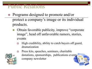 Public Relations
 Programs designed to promote and/or
protect a company’s image or its individual
products.
 Obtain favorable publicity, improve “corporate
image”, head off unfavorable rumors, stories,
events
 High credibility, ability to catch buyers off guard,
dramatization
 Press kits, speeches, seminars, charitable
donations, sponsorships, publications events,
company newsletter
 