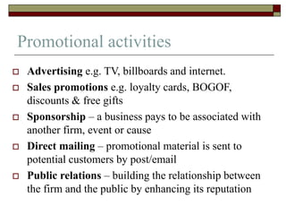 Promotional activities
 Advertising e.g. TV, billboards and internet.
 Sales promotions e.g. loyalty cards, BOGOF,
discounts & free gifts
 Sponsorship – a business pays to be associated with
another firm, event or cause
 Direct mailing – promotional material is sent to
potential customers by post/email
 Public relations – building the relationship between
the firm and the public by enhancing its reputation
 