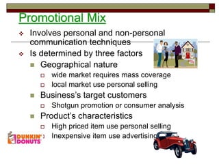 Promotional Mix
 Involves personal and non-personal
communication techniques
 Is determined by three factors
 Geographical nature
 wide market requires mass coverage
 local market use personal selling
 Business’s target customers
 Shotgun promotion or consumer analysis
 Product’s characteristics
 High priced item use personal selling
 Inexpensive item use advertising
 