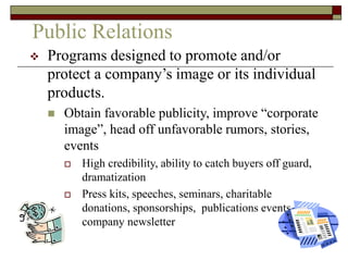 Public Relations
 Programs designed to promote and/or
protect a company’s image or its individual
products.
 Obtain favorable publicity, improve “corporate
image”, head off unfavorable rumors, stories,
events
 High credibility, ability to catch buyers off guard,
dramatization
 Press kits, speeches, seminars, charitable
donations, sponsorships, publications events,
company newsletter
 