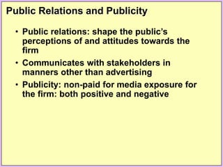 Public Relations and Publicity
• Public relations: shape the public’s
perceptions of and attitudes towards the
firm
• Communicates with stakeholders in
manners other than advertising
• Publicity: non-paid for media exposure for
the firm: both positive and negative
 