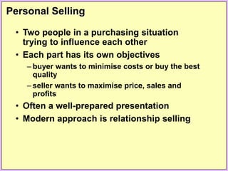 Personal Selling
• Two people in a purchasing situation
trying to influence each other
• Each part has its own objectives
– buyer wants to minimise costs or buy the best
quality
– seller wants to maximise price, sales and
profits
• Often a well-prepared presentation
• Modern approach is relationship selling
 