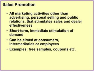Sales Promotion
• All marketing activities other than
advertising, personal selling and public
relations, that stimulates sales and dealer
effectiveness
• Short-term, immediate stimulation of
demand
• Can be aimed at consumers,
intermediaries or employees
• Examples: free samples, coupons etc.
 