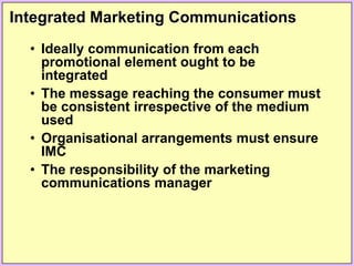Integrated Marketing Communications
• Ideally communication from each
promotional element ought to be
integrated
• The message reaching the consumer must
be consistent irrespective of the medium
used
• Organisational arrangements must ensure
IMC
• The responsibility of the marketing
communications manager
 