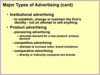 Major Types of Advertising (cont)
• Institutional advertising
– to establish, change or maintain the firm’s
identity - not an attempt to sell anything
• Product advertising
– pioneering advertising
» stimulate demand for a new product: primary
demand
– competitive advertising
» attempts to increase sales: brand insistence
– comparative advertising
» directly or indirectly compares two brands
 