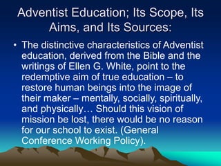Adventist Education; Its Scope, Its
Aims, and Its Sources:
• The distinctive characteristics of Adventist
education, derived from the Bible and the
writings of Ellen G. White, point to the
redemptive aim of true education – to
restore human beings into the image of
their maker – mentally, socially, spiritually,
and physically… Should this vision of
mission be lost, there would be no reason
for our school to exist. (General
Conference Working Policy).
 